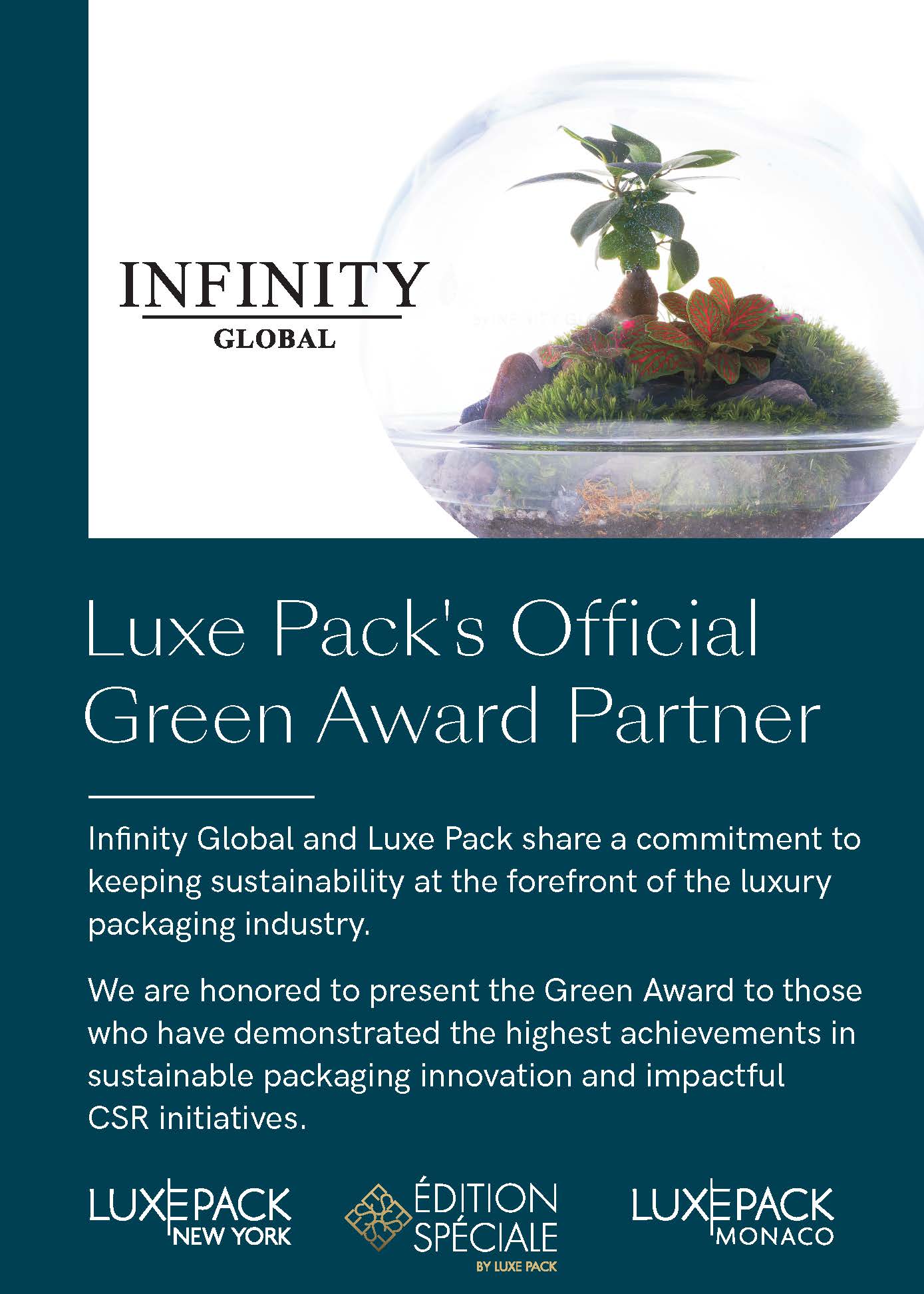 Luxe Pack's Offcial Green Award Partner. Infinity Global and Luxe Pack share a commitment to keeping sustainability at the forefront of the luxury packaging industry. We are honored to present the Green Award to those who have demonstrated the highest achievements in sustainable packaging innovation and impactful CSR initiatives.